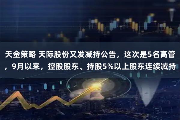 天金策略 天际股份又发减持公告，这次是5名高管，9月以来，控股股东、持股5%以上股东连续减持