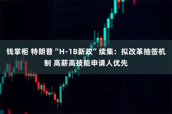 钱掌柜 特朗普“H-1B新政”续集：拟改革抽签机制 高薪高技能申请人优先
