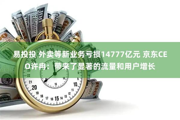 易投投 外卖等新业务亏损14777亿元 京东CEO许冉：带来了显著的流量和用户增长