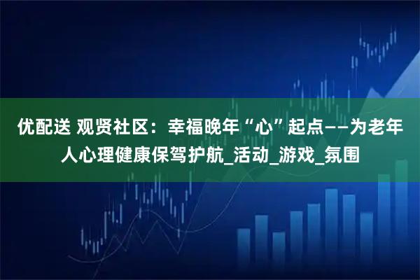 优配送 观贤社区：幸福晚年“心”起点——为老年人心理健康保驾护航_活动_游戏_氛围