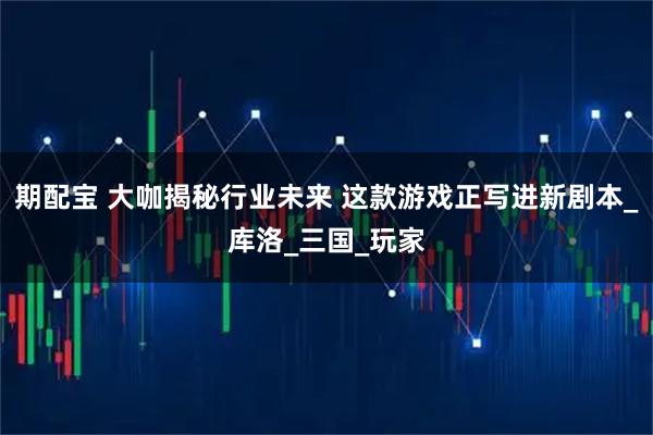 期配宝 大咖揭秘行业未来 这款游戏正写进新剧本_库洛_三国_玩家