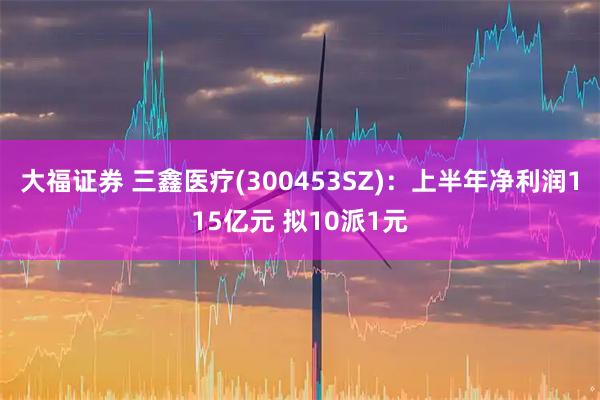 大福证券 三鑫医疗(300453SZ)：上半年净利润115亿元 拟10派1元