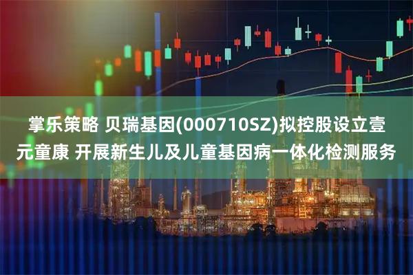 掌乐策略 贝瑞基因(000710SZ)拟控股设立壹元童康 开展新生儿及儿童基因病一体化检测服务