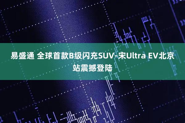易盛通 全球首款B级闪充SUV-宋Ultra EV北京站震撼登陆