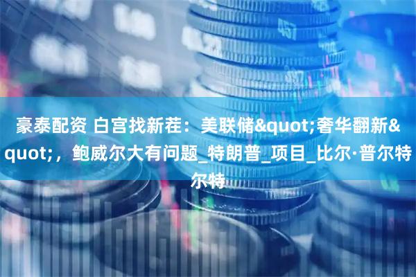 豪泰配资 白宫找新茬:美联储"奢华翻新",鲍威尔大有问题_特朗普_项目_比尔·普尔特