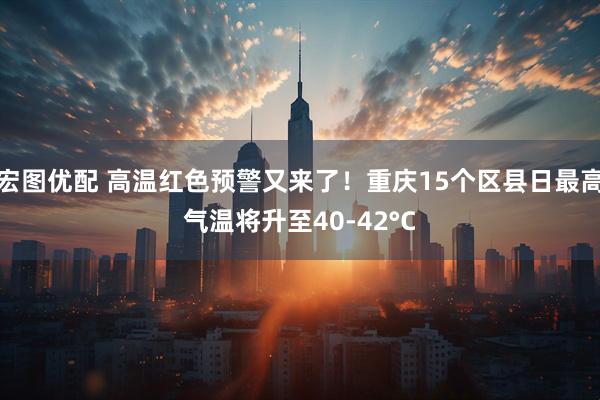宏图优配 高温红色预警又来了！重庆15个区县日最高气温将升至40-42°C