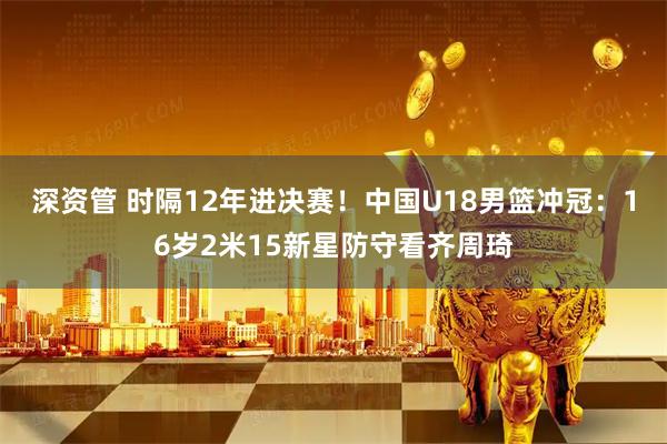 深资管 时隔12年进决赛!中国U18男篮冲冠:16岁2米15新星防守看齐周琦