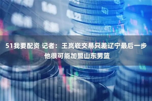 51我要配资 记者：王岚嵚交易只差辽宁最后一步 他很可能加盟山东男篮