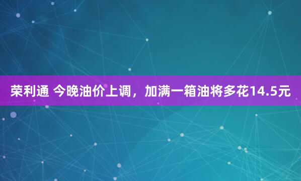 荣利通 今晚油价上调，加满一箱油将多花14.5元