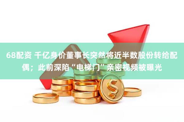 68配资 千亿身价董事长突然将近半数股份转给配偶；此前深陷“电梯门”亲密视频被曝光