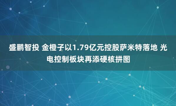 盛鹏智投 金橙子以1.79亿元控股萨米特落地 光电控制板块再添硬核拼图