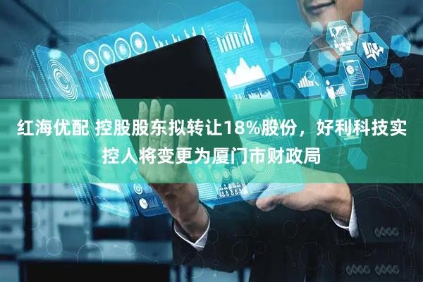 红海优配 控股股东拟转让18%股份,好利科技实控人将变更为厦门市财政局